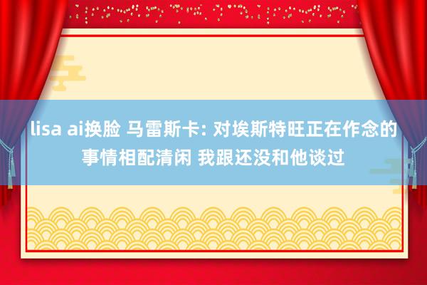 lisa ai换脸 马雷斯卡: 对埃斯特旺正在作念的事情相配清闲 我跟还没和他谈过