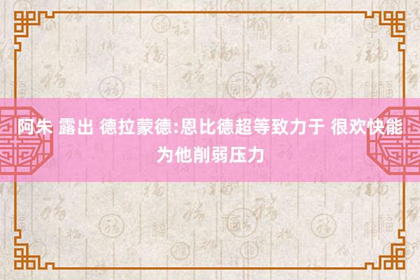 阿朱 露出 德拉蒙德:恩比德超等致力于 很欢快能为他削弱压力