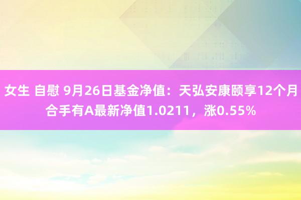 女生 自慰 9月26日基金净值：天弘安康颐享12个月合手有A最新净值1.0211，涨0.55%