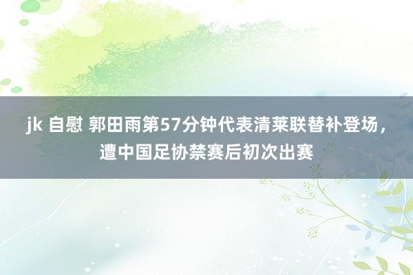 jk 自慰 郭田雨第57分钟代表清莱联替补登场，遭中国足协禁赛后初次出赛