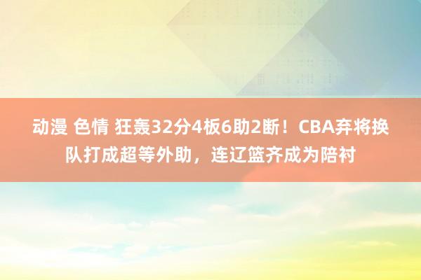 动漫 色情 狂轰32分4板6助2断!CBA弃将换队打成超等外助,连辽篮齐成为陪衬