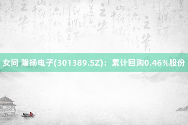 女同 隆扬电子(301389.SZ):累计回购0.46%股份