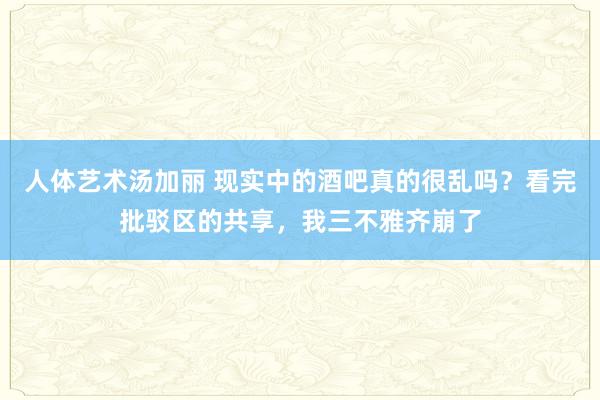 人体艺术汤加丽 现实中的酒吧真的很乱吗？看完批驳区的共享，我三不雅齐崩了
