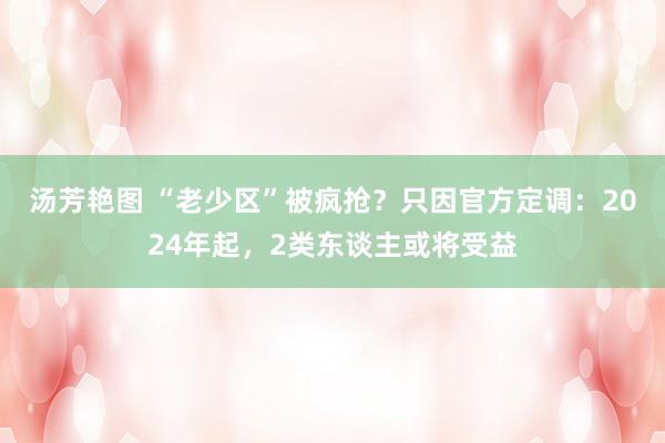 汤芳艳图 “老少区”被疯抢？只因官方定调：2024年起，2类东谈主或将受益