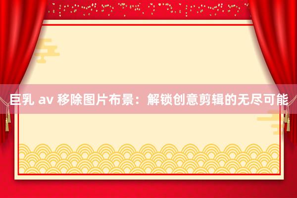 巨乳 av 移除图片布景：解锁创意剪辑的无尽可能