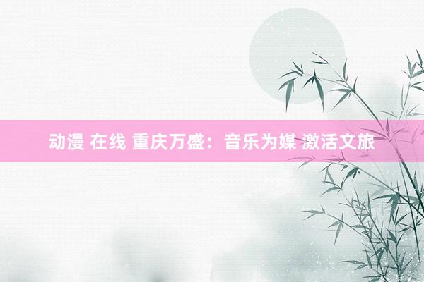动漫 在线 重庆万盛:音乐为媒 激活文旅