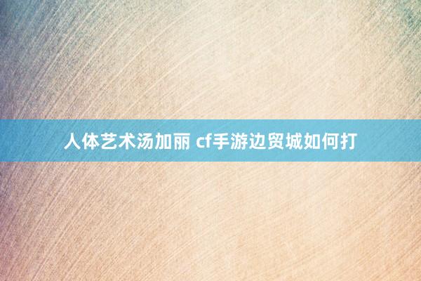 人体艺术汤加丽 cf手游边贸城如何打