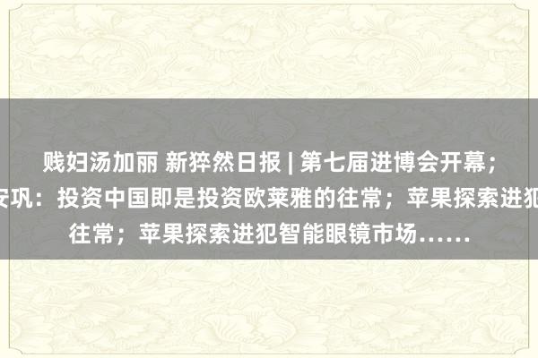 贱妇汤加丽 新猝然日报 | 第七届进博会开幕；欧莱雅会团董事长安巩：投资中国即是投资欧莱雅的往常；苹果探索进犯智能眼镜市场……