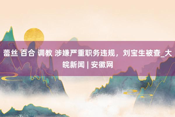 蕾丝 百合 调教 涉嫌严重职务违规，刘宝生被查_大皖新闻 | 安徽网