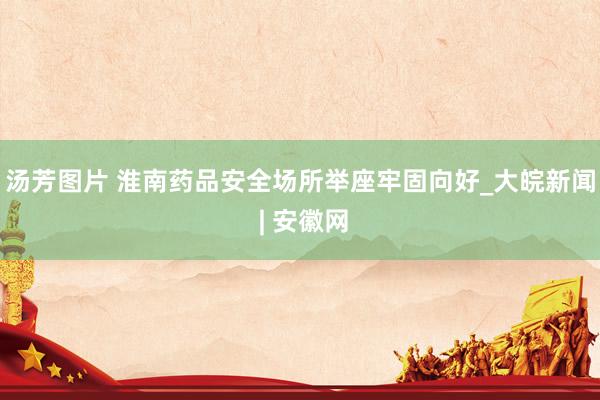汤芳图片 淮南药品安全场所举座牢固向好_大皖新闻 | 安徽网