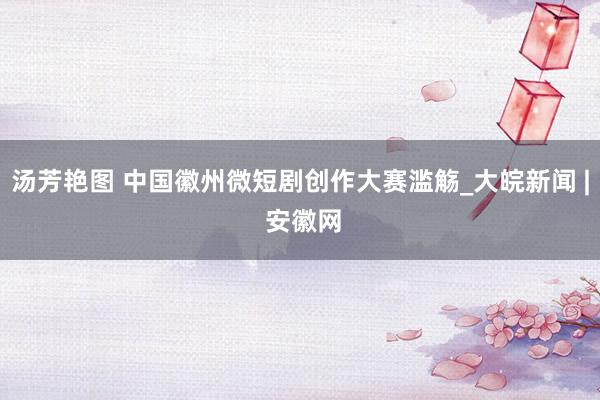 汤芳艳图 中国徽州微短剧创作大赛滥觞_大皖新闻 | 安徽网