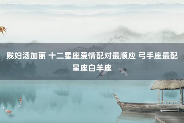 贱妇汤加丽 十二星座爱情配对最顺应 弓手座最配星座白羊座