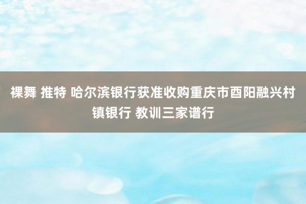 裸舞 推特 哈尔滨银行获准收购重庆市酉阳融兴村镇银行 教训三家谱行