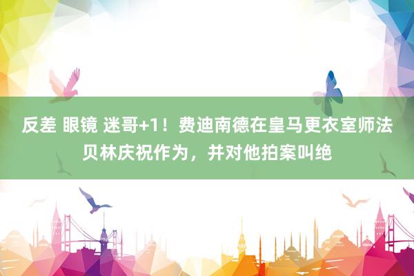反差 眼镜 迷哥+1！费迪南德在皇马更衣室师法贝林庆祝作为，并对他拍案叫绝