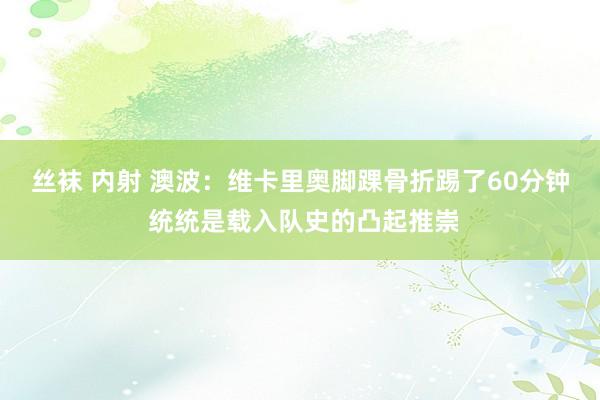丝袜 内射 澳波：维卡里奥脚踝骨折踢了60分钟 统统是载入队史的凸起推崇