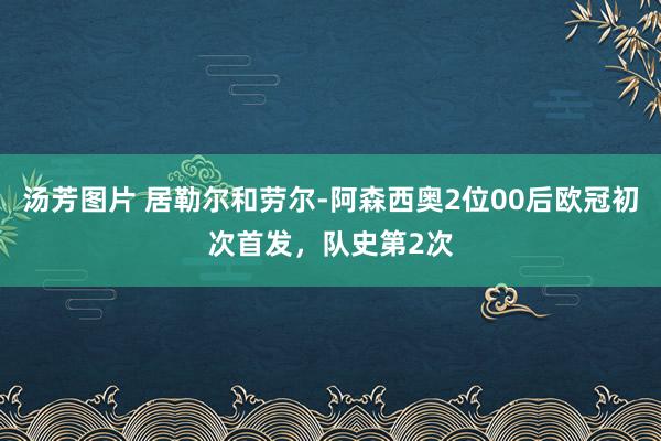 汤芳图片 居勒尔和劳尔-阿森西奥2位00后欧冠初次首发，队史第2次