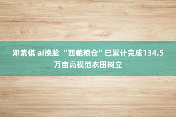 邓紫棋 ai换脸 “西藏粮仓”已累计完成134.5万亩高模范农田树立