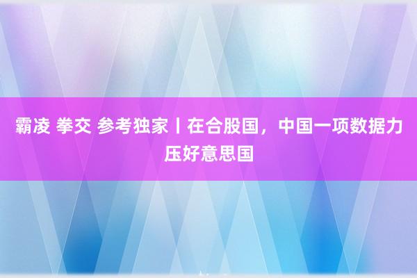 霸凌 拳交 参考独家丨在合股国，中国一项数据力压好意思国