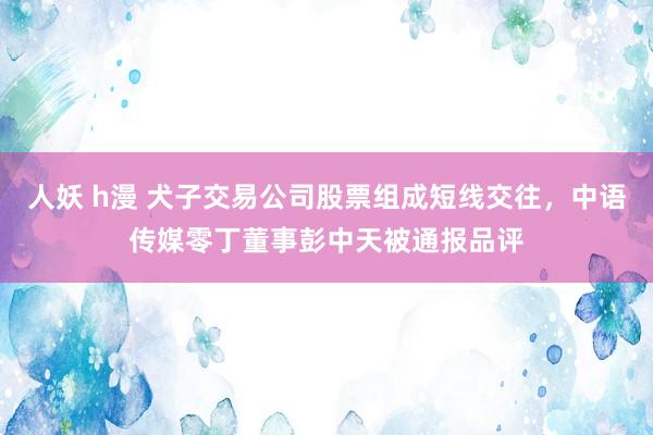 人妖 h漫 犬子交易公司股票组成短线交往，中语传媒零丁董事彭中天被通报品评