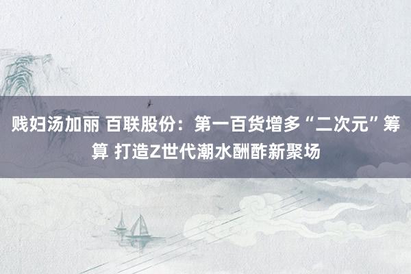 贱妇汤加丽 百联股份：第一百货增多“二次元”筹算 打造Z世代潮水酬酢新聚场