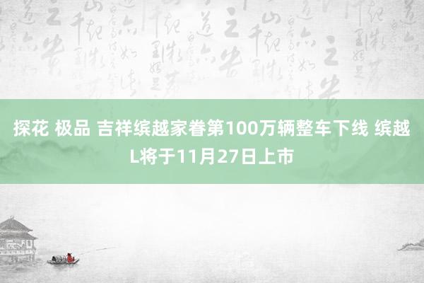 探花 极品 吉祥缤越家眷第100万辆整车下线 缤越L将于11月27日上市