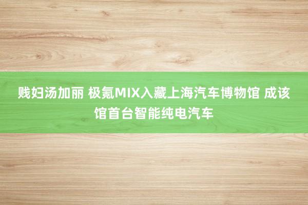 贱妇汤加丽 极氪MIX入藏上海汽车博物馆 成该馆首台智能纯电汽车