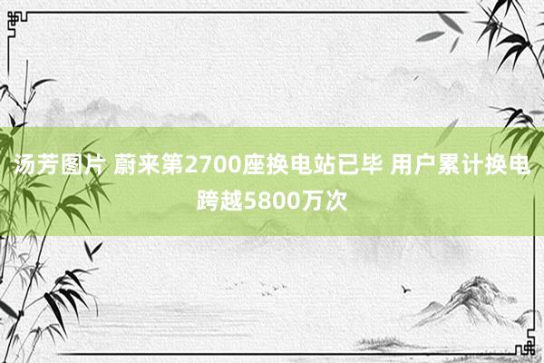 汤芳图片 蔚来第2700座换电站已毕 用户累计换电跨越5800万次