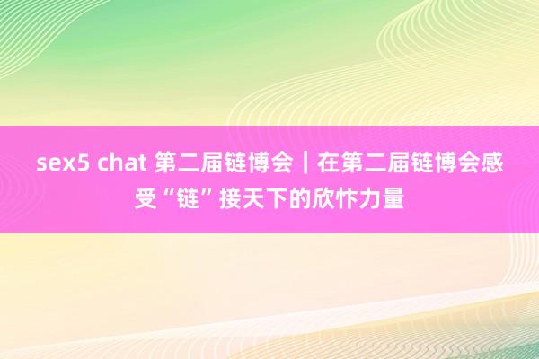 sex5 chat 第二届链博会｜在第二届链博会感受“链”接天下的欣忭力量