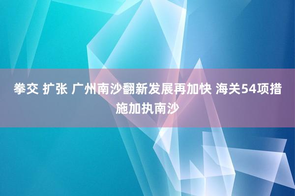 拳交 扩张 广州南沙翻新发展再加快 海关54项措施加执南沙