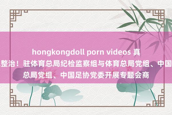 hongkongdoll porn videos 真切鼓动足球反腐和行风整治！驻体育总局纪检监察组与