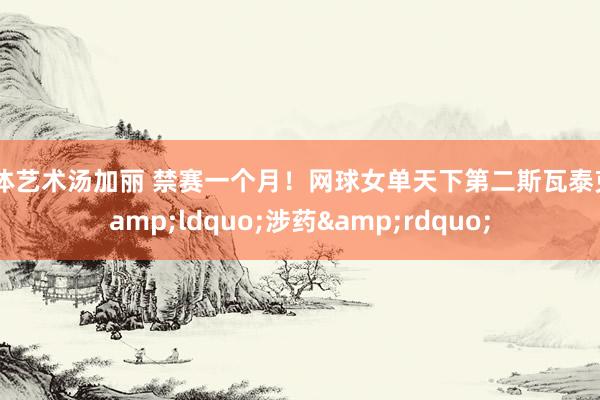 人体艺术汤加丽 禁赛一个月！网球女单天下第二斯瓦泰克&ldquo;涉药&rdquo;
