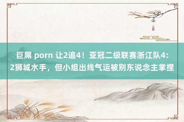 巨屌 porn 让2追4！亚冠二级联赛浙江队4:2狮城水手，但小组出线气运被别东说念主掌捏