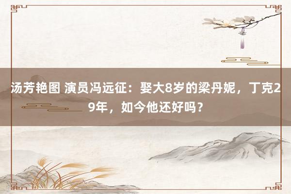 汤芳艳图 演员冯远征：娶大8岁的梁丹妮，丁克29年，如今他还好吗？