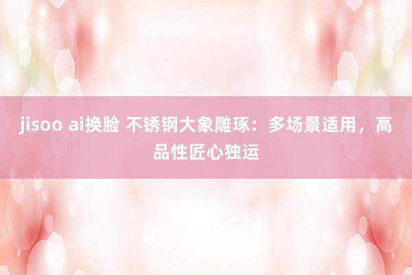 jisoo ai换脸 不锈钢大象雕琢：多场景适用，高品性匠心独运