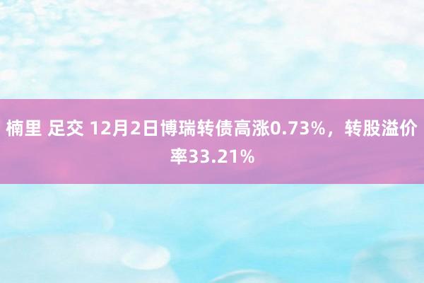 楠里 足交 12月2日博瑞转债高涨0.73%，转股溢价率33.21%