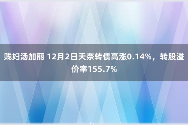 贱妇汤加丽 12月2日天奈转债高涨0.14%，转股溢价率155.7%