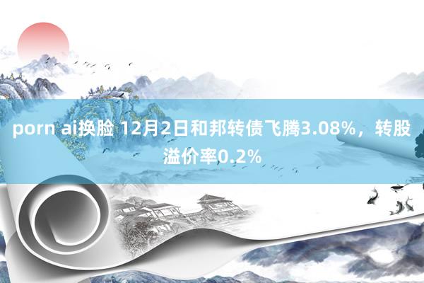 porn ai换脸 12月2日和邦转债飞腾3.08%，转股溢价率0.2%