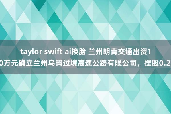 taylor swift ai换脸 兰州朗青交通出资100万元确立兰州乌玛过境高速公路有限公司，捏股
