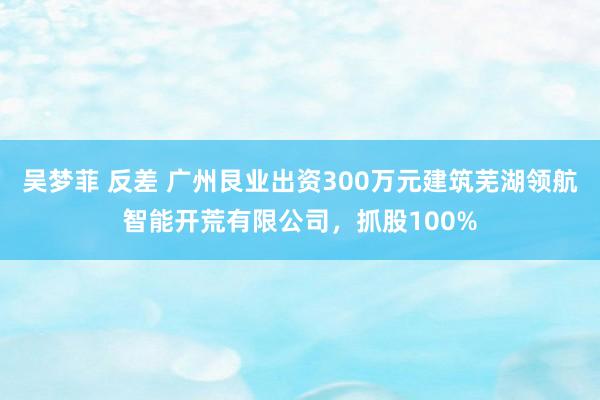 吴梦菲 反差 广州艮业出资300万元建筑芜湖领航智能开荒有限公司，抓股100%