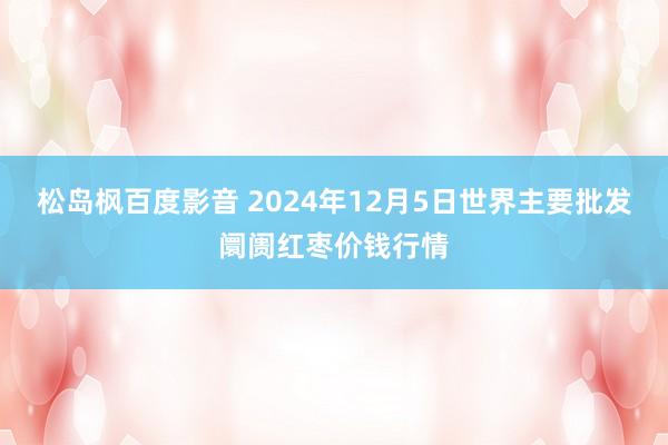 松岛枫百度影音 2024年12月5日世界主要批发阛阓红枣价钱行情