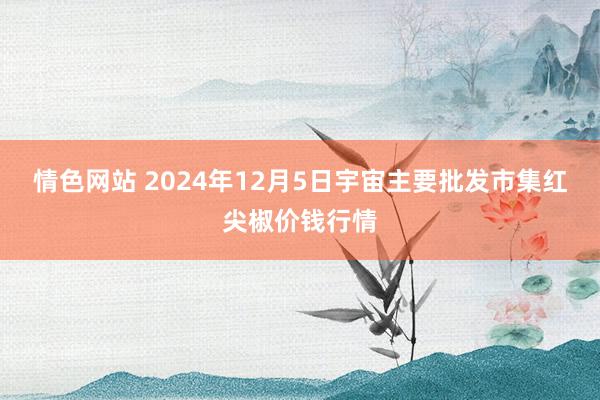 情色网站 2024年12月5日宇宙主要批发市集红尖椒价钱行情