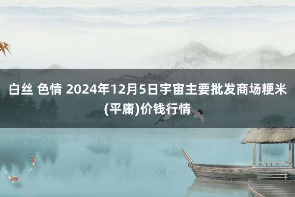 白丝 色情 2024年12月5日宇宙主要批发商场粳米(平庸)价钱行情