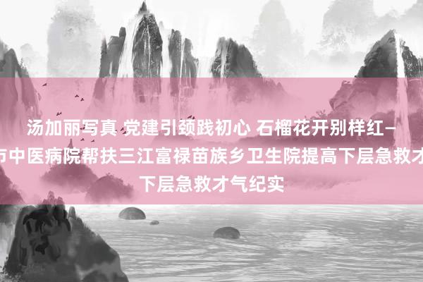 汤加丽写真 党建引颈践初心 石榴花开别样红——柳州市中医病院帮扶三江富禄苗族乡卫生院提高下层急救才气