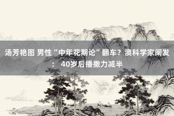 汤芳艳图 男性“中年花期论”翻车？澳科学家阐发： 40岁后播撒力减半