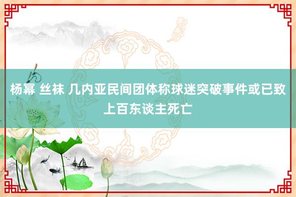杨幂 丝袜 几内亚民间团体称球迷突破事件或已致上百东谈主死亡