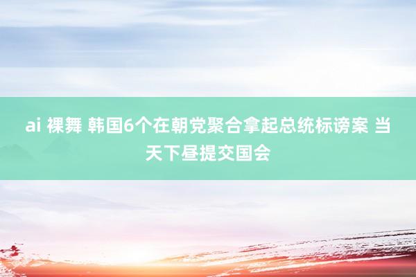 ai 裸舞 韩国6个在朝党聚合拿起总统标谤案 当天下昼提交国会