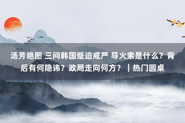 汤芳艳图 三问韩国蹙迫戒严 导火索是什么？背后有何隐讳？政局走向何方？｜热门圆桌
