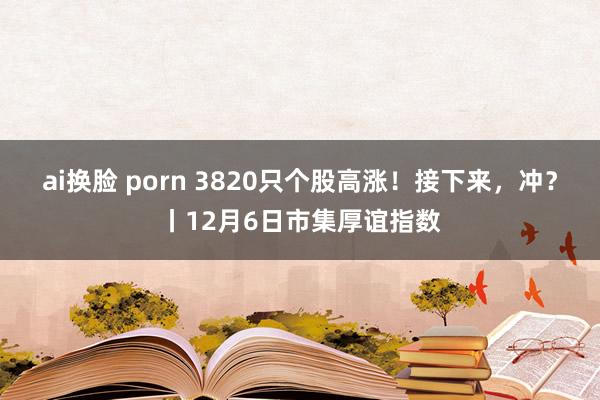ai换脸 porn 3820只个股高涨！接下来，冲？丨12月6日市集厚谊指数