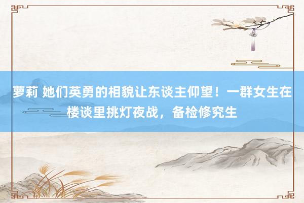 萝莉 她们英勇的相貌让东谈主仰望！一群女生在楼谈里挑灯夜战，备检修究生
