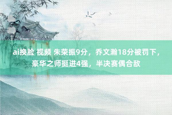 ai换脸 视频 朱荣振9分，乔文瀚18分被罚下，豪华之师挺进4强，半决赛偶合敌